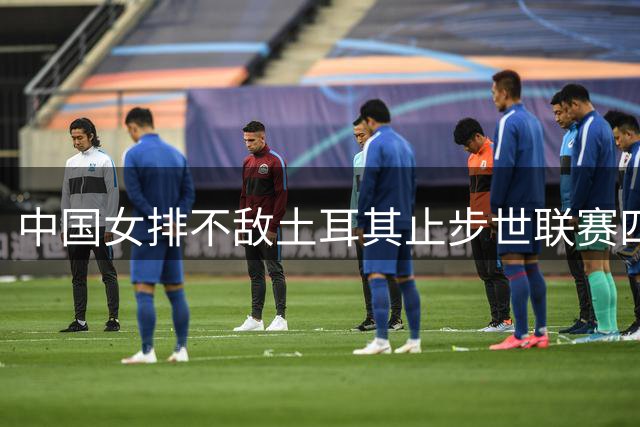中国女排不敌土耳其止步世联赛四强 将与意大利争夺铜牌