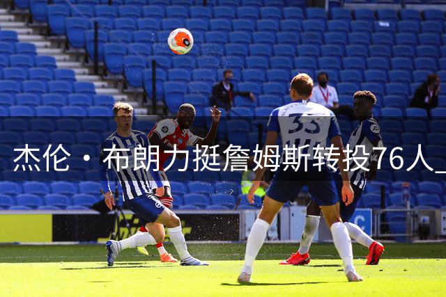 杰伦·布朗力挺詹姆斯转投76人 盼从传奇巨星身上取经