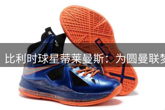 比利时球星蒂莱曼斯：为圆曼联梦不惜与维拉解约