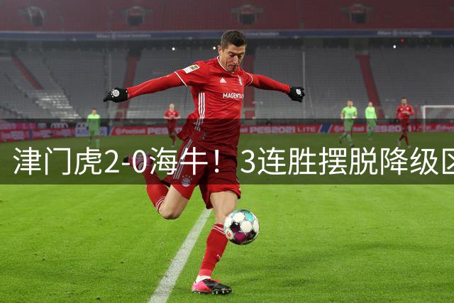 津门虎2-0海牛！3连胜摆脱降级区 基莱斯连场破门 海牛3连败跌至倒2