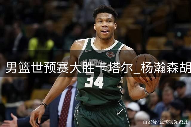 男篮世预赛大胜卡塔尔 杨瀚森胡明轩表现亮眼