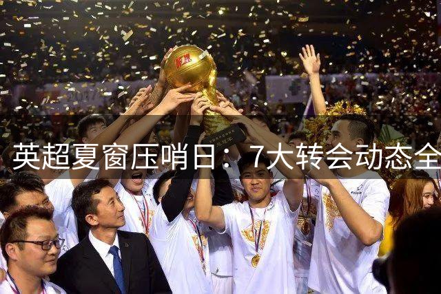 英超夏窗压哨日：7大转会动态全揭秘