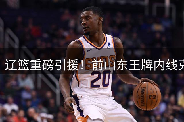 辽篮重磅引援！前山东王牌内线克里斯空降 联手赵继伟剑指季后赛