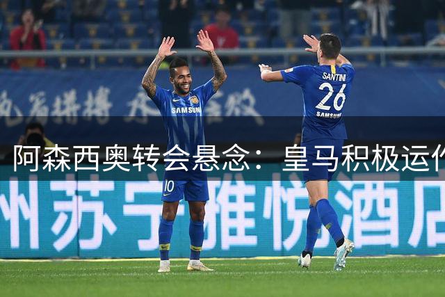 阿森西奥转会悬念：皇马积极运作 球员坚信能打动穆帅